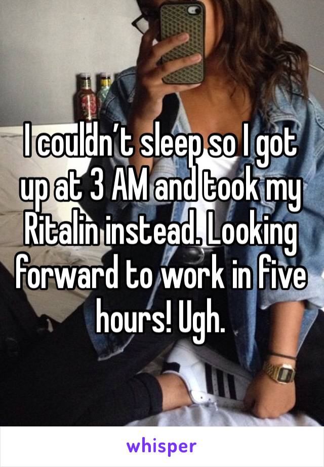 I couldn’t sleep so I got up at 3 AM and took my Ritalin instead. Looking forward to work in five hours! Ugh.