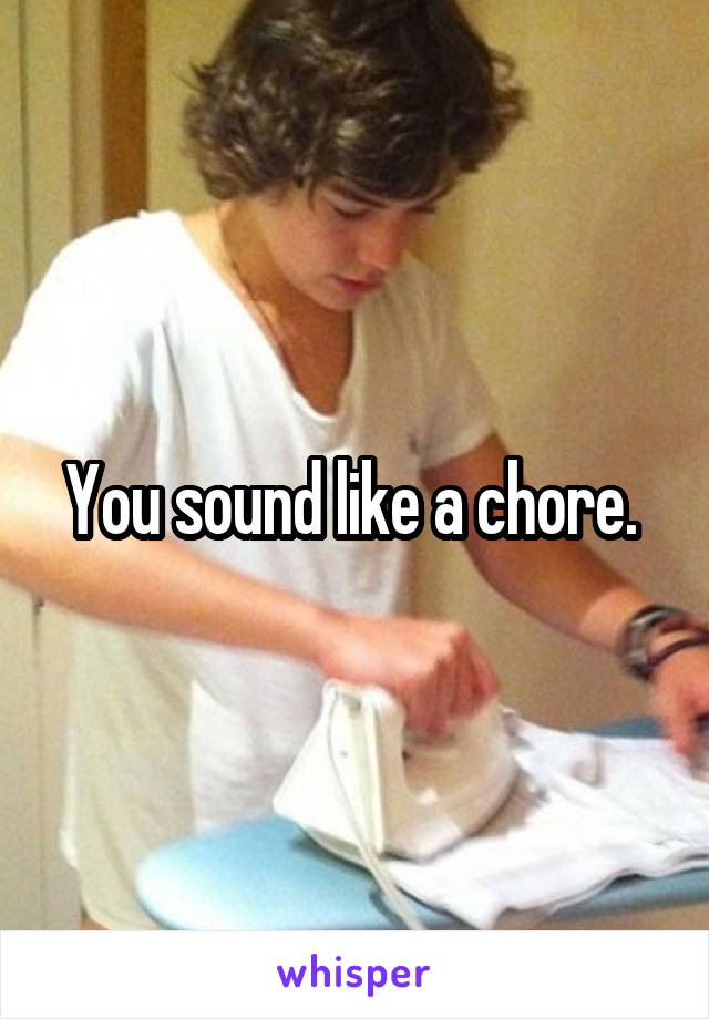 You sound like a chore. 