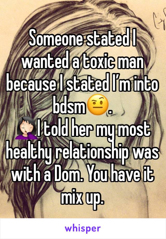 Someone stated I wanted a toxic man because I stated I’m into bdsm🤨. 
🤦🏻‍♀️I told her my most healthy relationship was with a Dom. You have it mix up. 