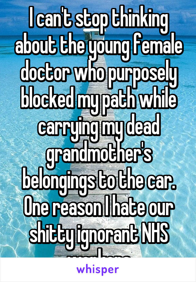 I can't stop thinking about the young female doctor who purposely blocked my path while carrying my dead grandmother's belongings to the car. One reason I hate our shitty ignorant NHS workers