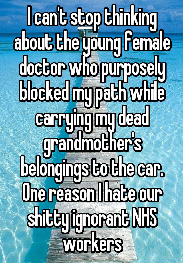 I can't stop thinking about the young female doctor who purposely blocked my path while carrying my dead grandmother's belongings to the car. One reason I hate our shitty ignorant NHS workers