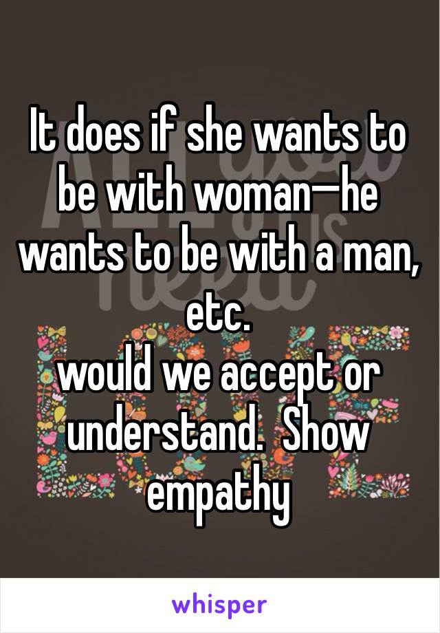 It does if she wants to be with woman—he wants to be with a man, etc.  
would we accept or understand.  Show empathy 