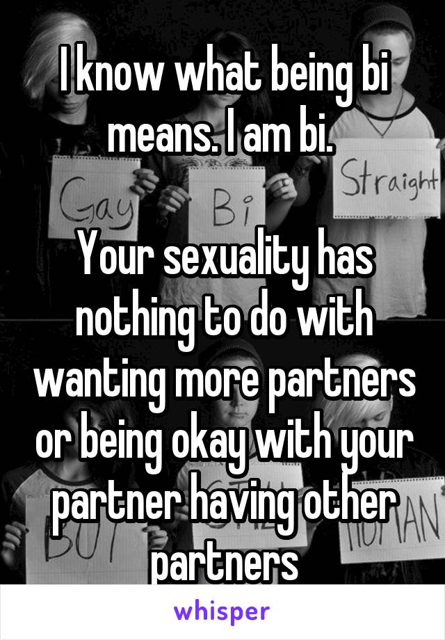 I know what being bi means. I am bi. 

Your sexuality has nothing to do with wanting more partners or being okay with your partner having other partners