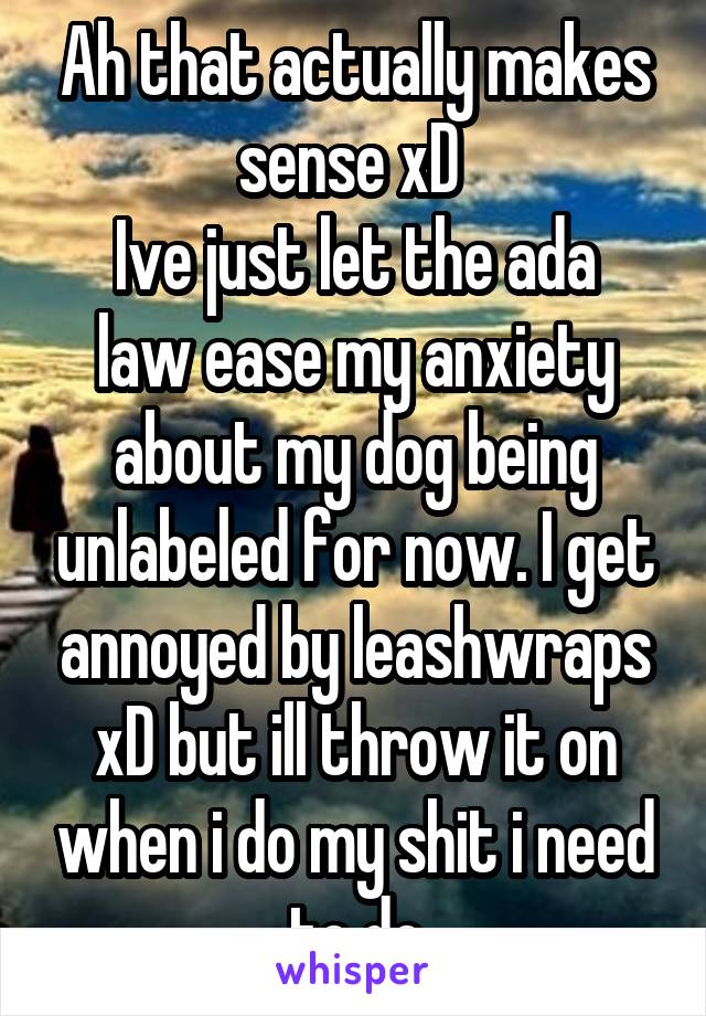 Ah that actually makes sense xD 
Ive just let the ada law ease my anxiety about my dog being unlabeled for now. I get annoyed by leashwraps xD but ill throw it on when i do my shit i need to do