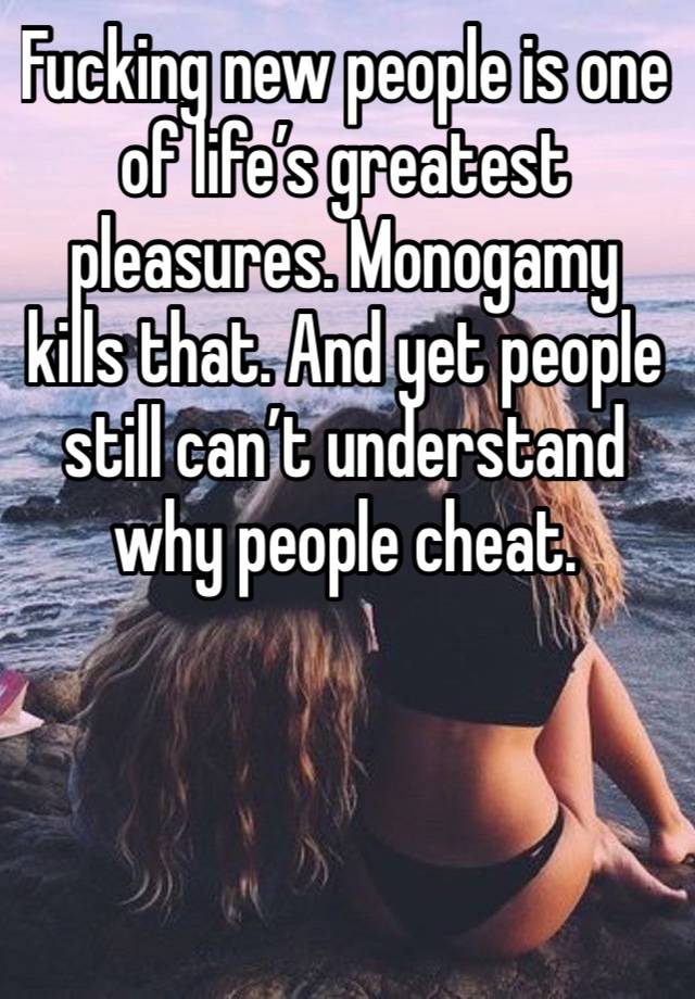 Fucking new people is one of life’s greatest pleasures. Monogamy kills that. And yet people still can’t understand why people cheat. 