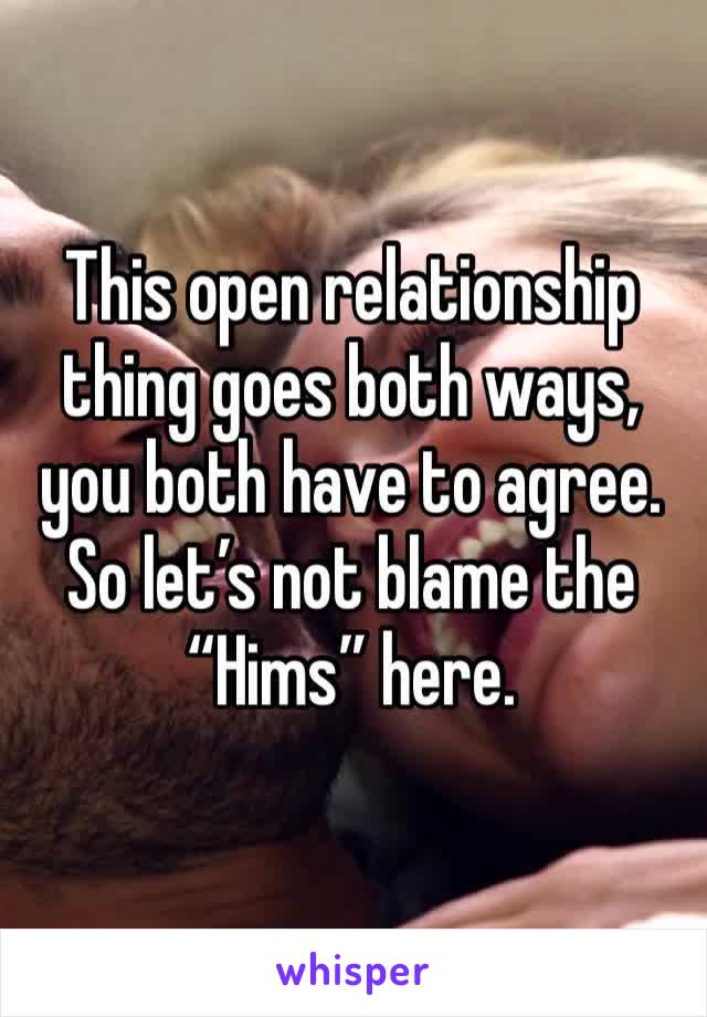 This open relationship thing goes both ways, you both have to agree. So let’s not blame the “Hims” here.