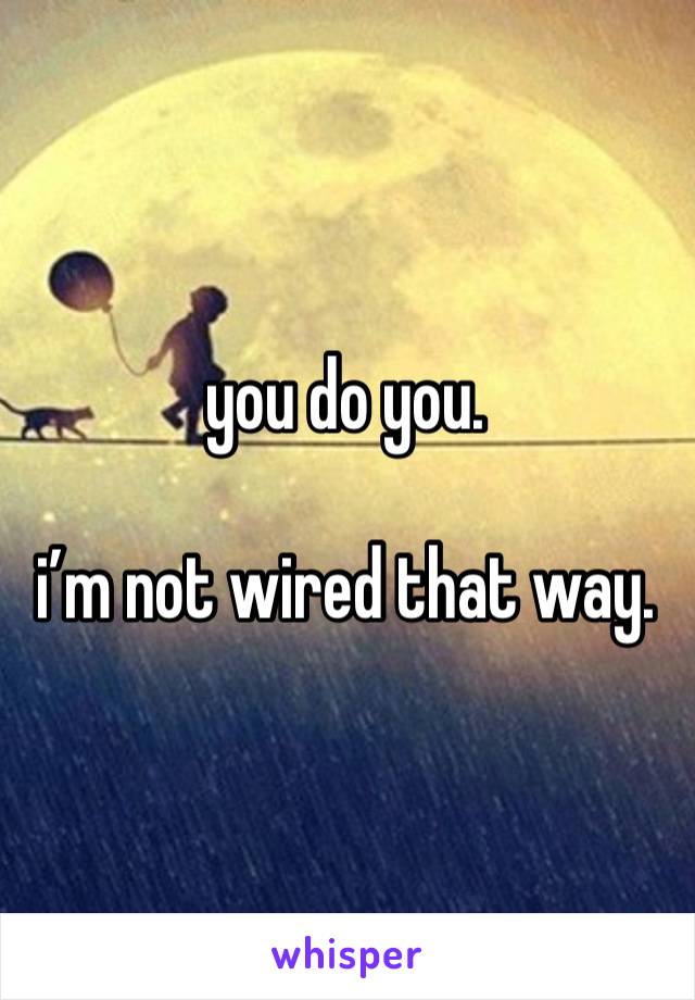 you do you. 

i’m not wired that way. 