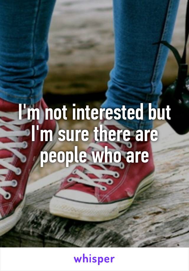 I'm not interested but I'm sure there are people who are