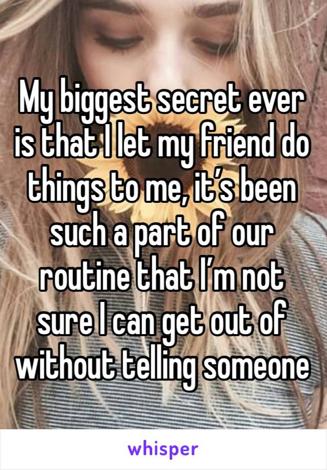 My biggest secret ever is that I let my friend do things to me, it’s been such a part of our routine that I’m not sure I can get out of without telling someone