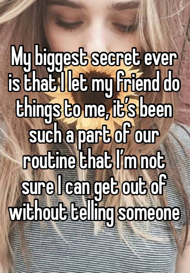 My biggest secret ever is that I let my friend do things to me, it’s been such a part of our routine that I’m not sure I can get out of without telling someone