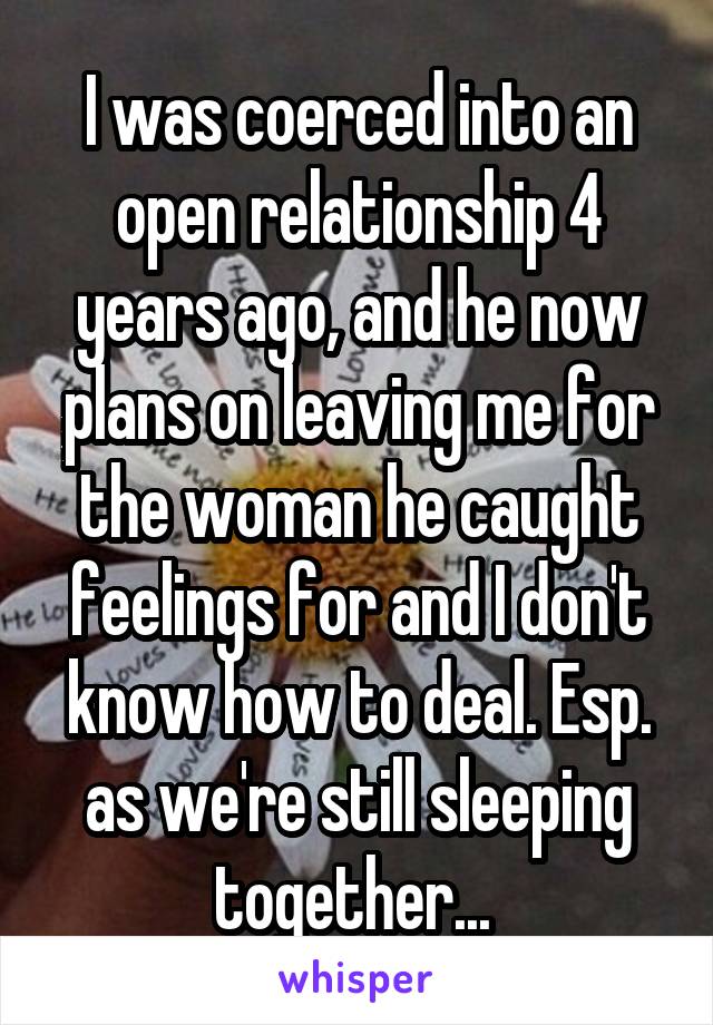 I was coerced into an open relationship 4 years ago, and he now plans on leaving me for the woman he caught feelings for and I don't know how to deal. Esp. as we're still sleeping together... 