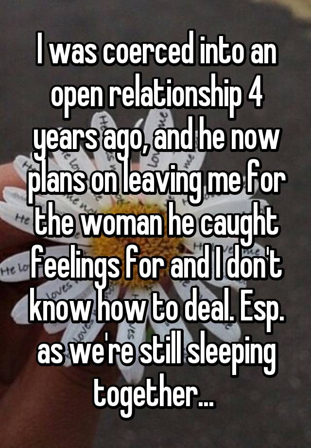 I was coerced into an open relationship 4 years ago, and he now plans on leaving me for the woman he caught feelings for and I don't know how to deal. Esp. as we're still sleeping together... 