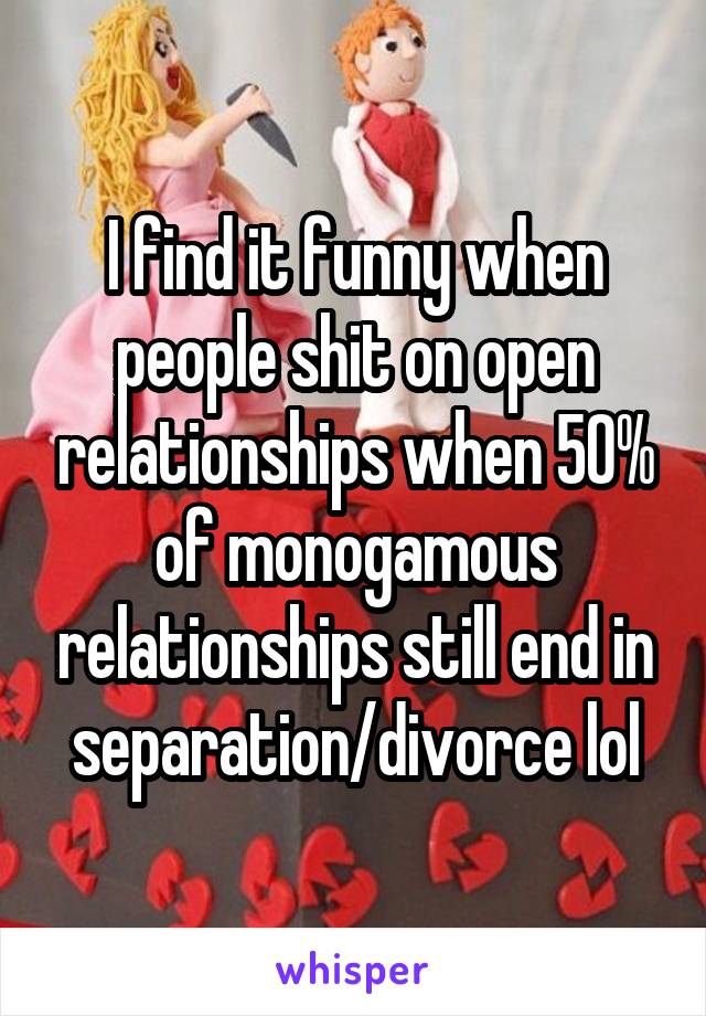 I find it funny when people shit on open relationships when 50% of monogamous relationships still end in separation/divorce lol