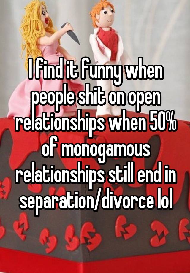 I find it funny when people shit on open relationships when 50% of monogamous relationships still end in separation/divorce lol