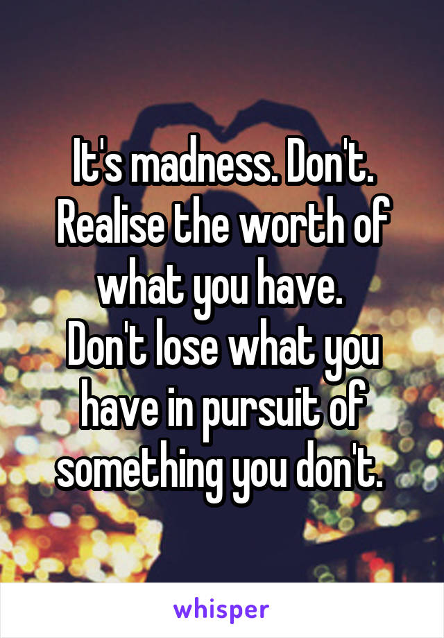 It's madness. Don't. Realise the worth of what you have. 
Don't lose what you have in pursuit of something you don't. 