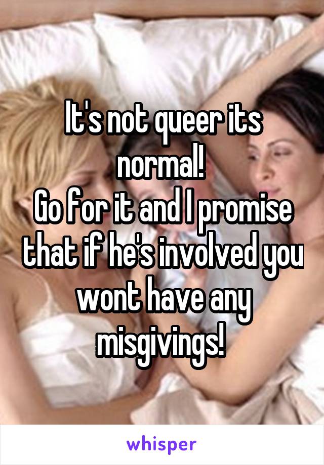 It's not queer its normal! 
Go for it and I promise that if he's involved you wont have any misgivings! 