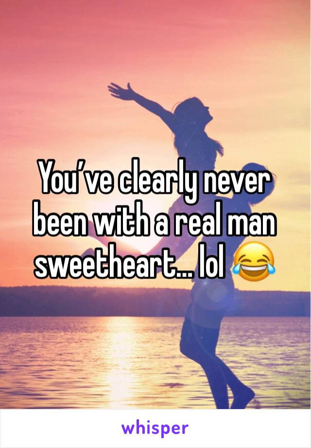 You’ve clearly never been with a real man sweetheart… lol 😂 