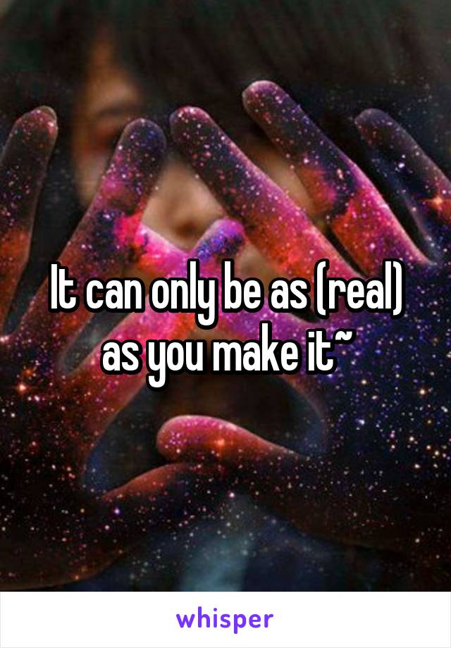 It can only be as (real) as you make it~