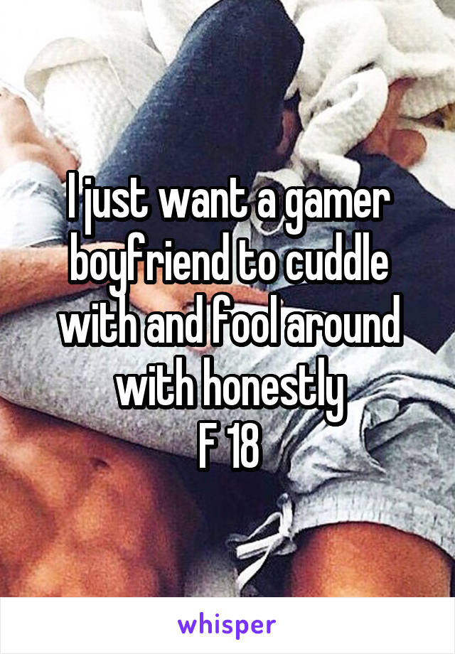 I just want a gamer boyfriend to cuddle with and fool around with honestly
F 18