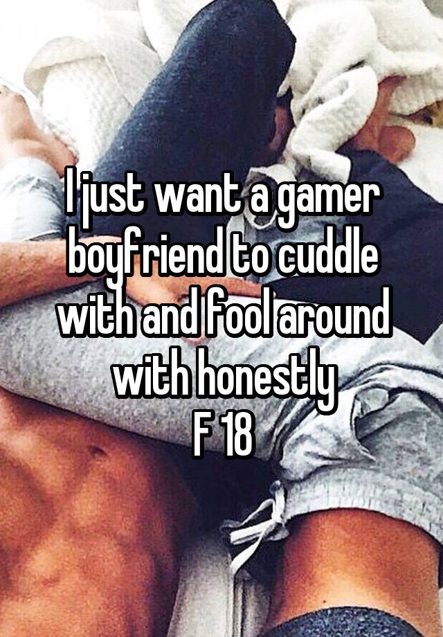 I just want a gamer boyfriend to cuddle with and fool around with honestly
F 18