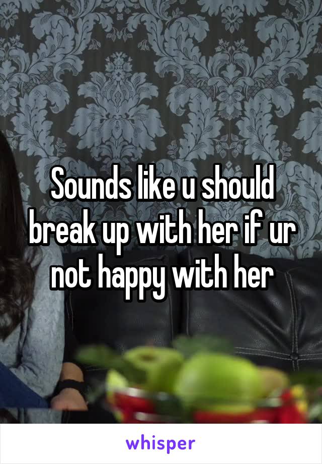 Sounds like u should break up with her if ur not happy with her