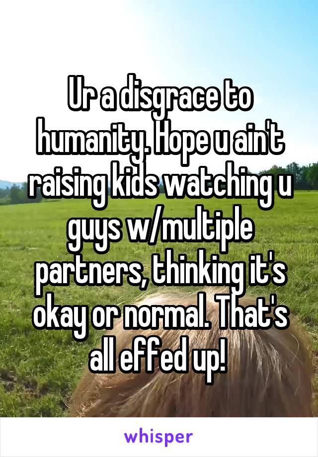 Ur a disgrace to humanity. Hope u ain't raising kids watching u guys w/multiple partners, thinking it's okay or normal. That's all effed up! 