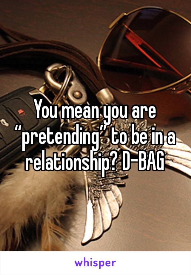 You mean you are “pretending” to be in a relationship? D-BAG