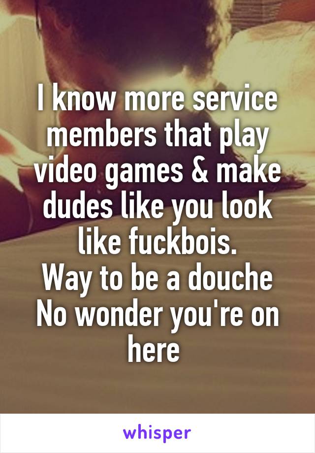 I know more service members that play video games & make dudes like you look like fuckbois.
Way to be a douche
No wonder you're on here 