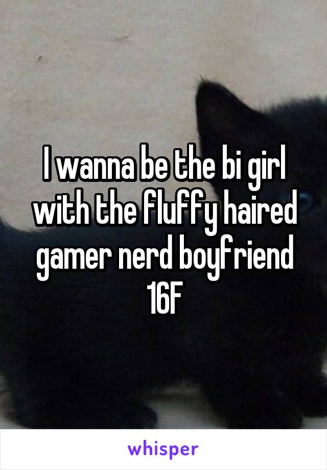 I wanna be the bi girl with the fluffy haired gamer nerd boyfriend 16F