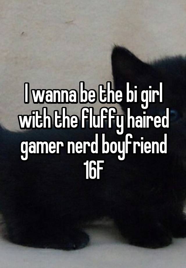 I wanna be the bi girl with the fluffy haired gamer nerd boyfriend 16F