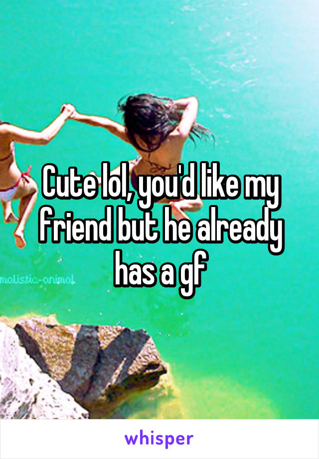 Cute lol, you'd like my friend but he already has a gf