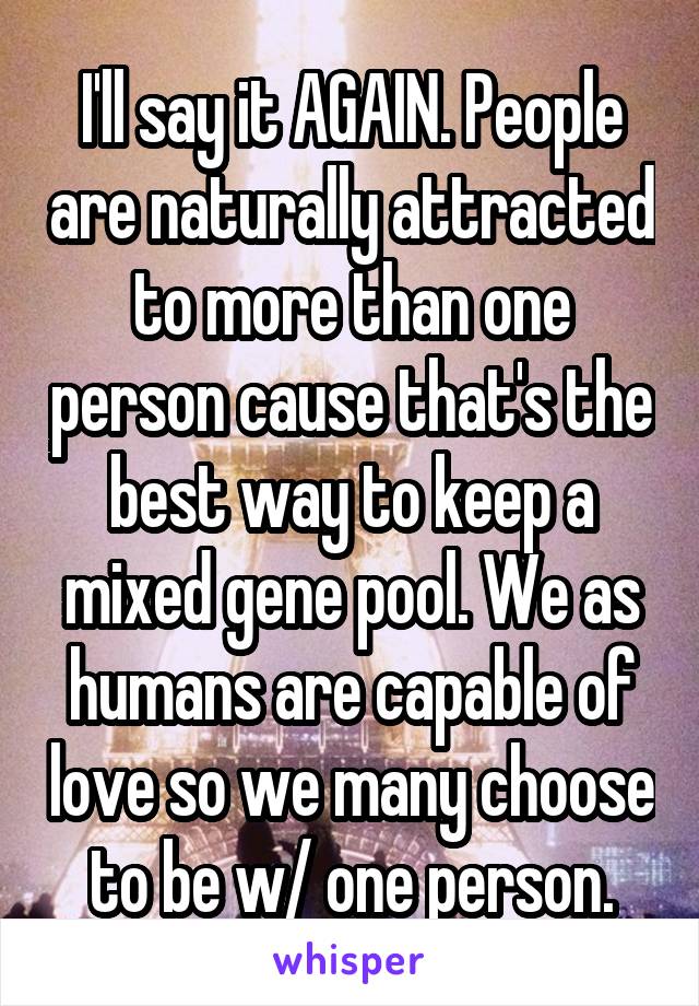 I'll say it AGAIN. People are naturally attracted to more than one person cause that's the best way to keep a mixed gene pool. We as humans are capable of love so we many choose to be w/ one person.