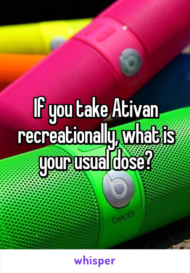 If you take Ativan recreationally, what is your usual dose?