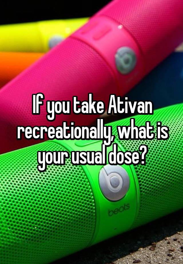 If you take Ativan recreationally, what is your usual dose?