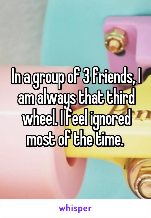 In a group of 3 friends, I am always that third wheel. I feel ignored most of the time. 