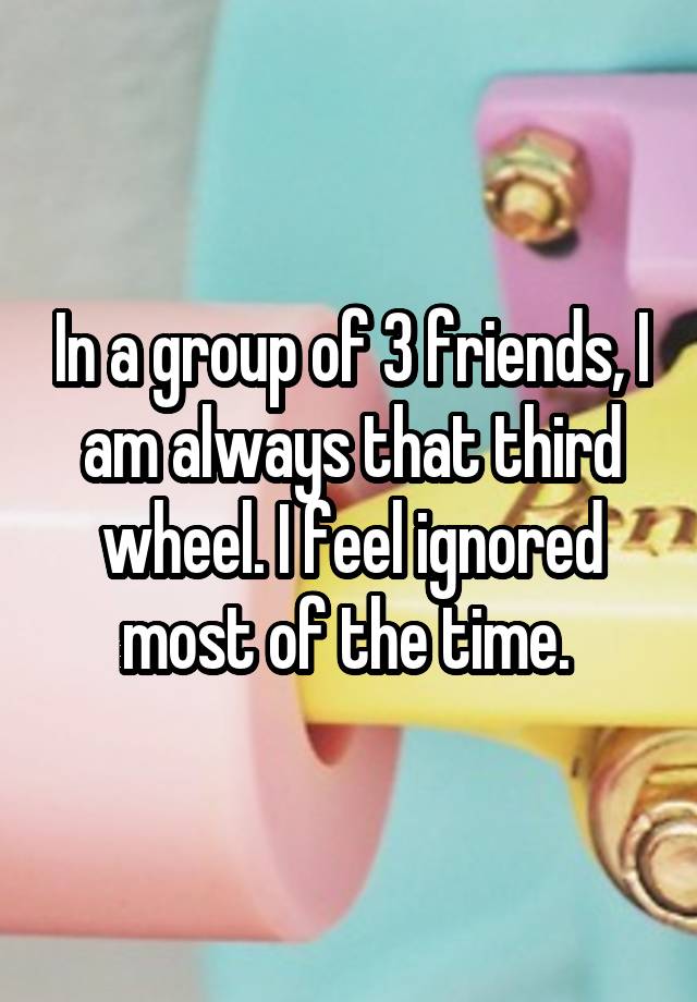 In a group of 3 friends, I am always that third wheel. I feel ignored most of the time. 