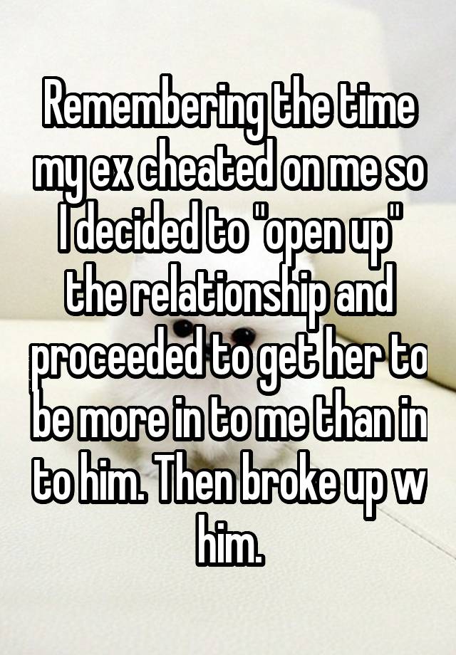 Remembering the time my ex cheated on me so I decided to "open up" the relationship and proceeded to get her to be more in to me than in to him. Then broke up w him.