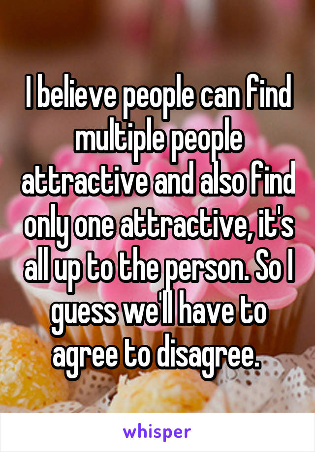 I believe people can find multiple people attractive and also find only one attractive, it's all up to the person. So I guess we'll have to agree to disagree. 