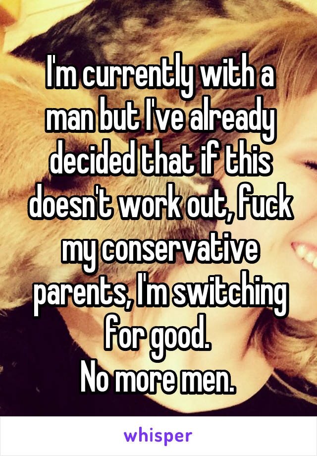 I'm currently with a man but I've already decided that if this doesn't work out, fuck my conservative parents, I'm switching for good. 
No more men. 