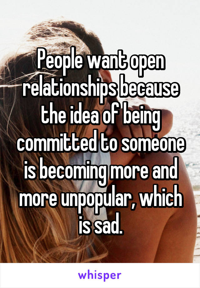 People want open relationships because the idea of being committed to someone is becoming more and more unpopular, which is sad.