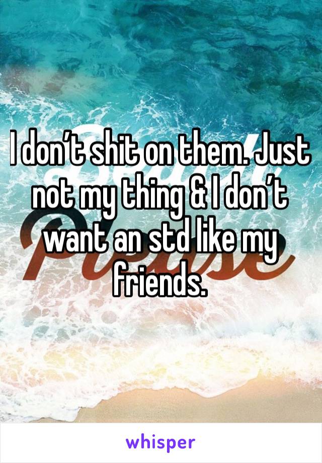 I don’t shit on them. Just not my thing & I don’t want an std like my friends. 