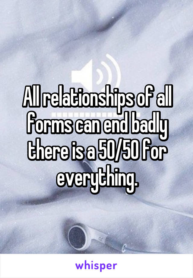 All relationships of all forms can end badly there is a 50/50 for everything.