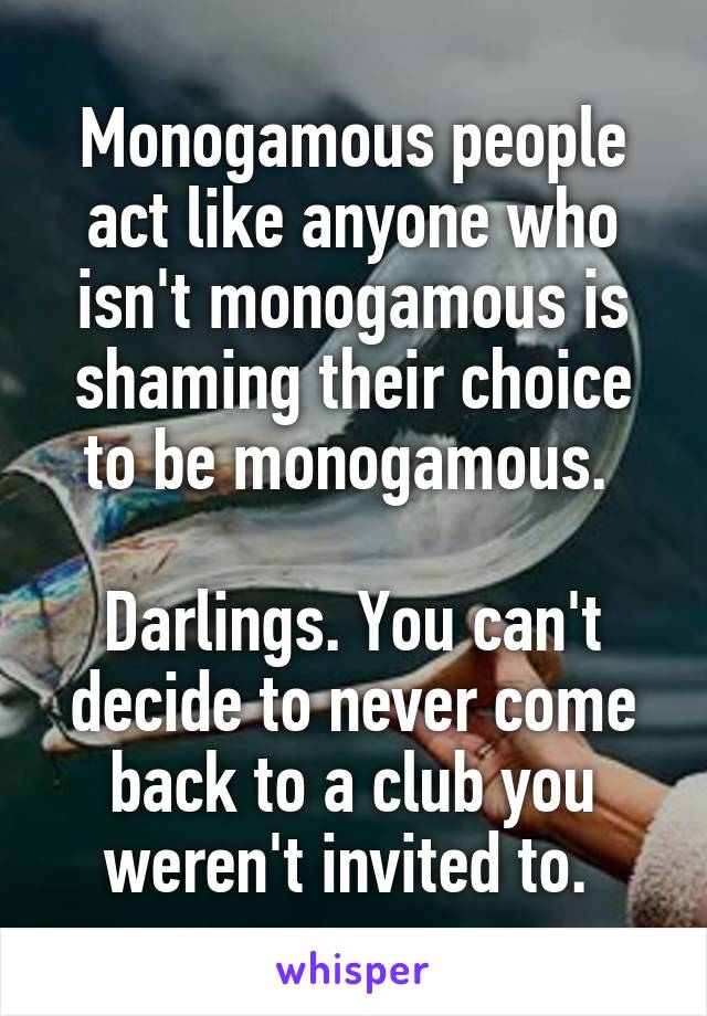 Monogamous people act like anyone who isn't monogamous is shaming their choice to be monogamous. 

Darlings. You can't decide to never come back to a club you weren't invited to. 