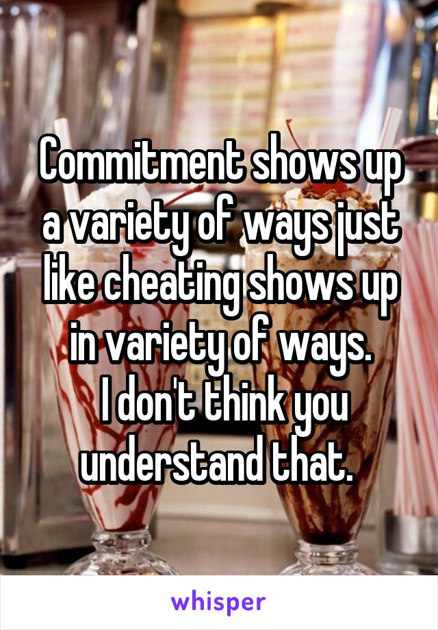 Commitment shows up a variety of ways just like cheating shows up in variety of ways.
 I don't think you understand that. 