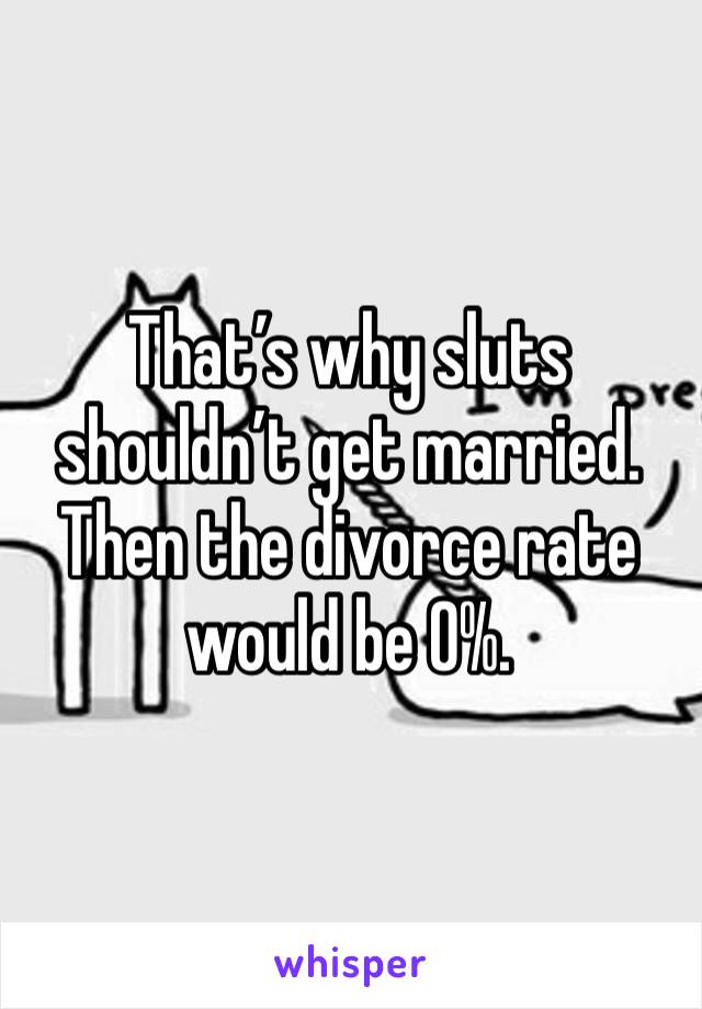 That’s why sluts shouldn’t get married. Then the divorce rate would be 0%.