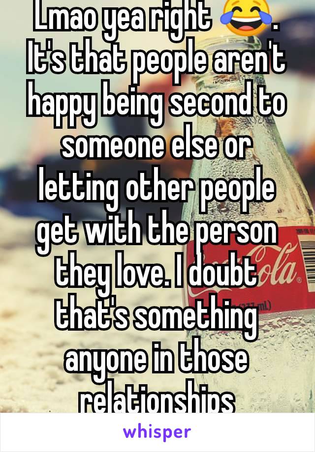 Lmao yea right 😂. It's that people aren't happy being second to someone else or letting other people get with the person they love. I doubt that's something anyone in those relationships understands