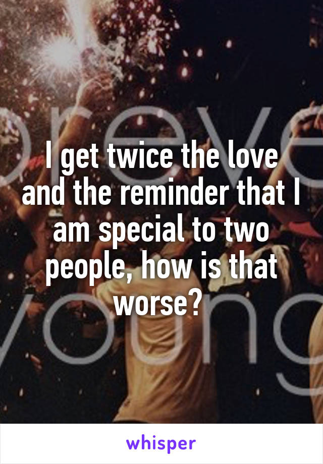 I get twice the love and the reminder that I am special to two people, how is that worse? 