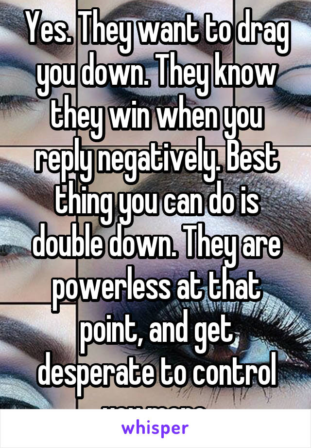 Yes. They want to drag you down. They know they win when you reply negatively. Best thing you can do is double down. They are powerless at that point, and get desperate to control you more.