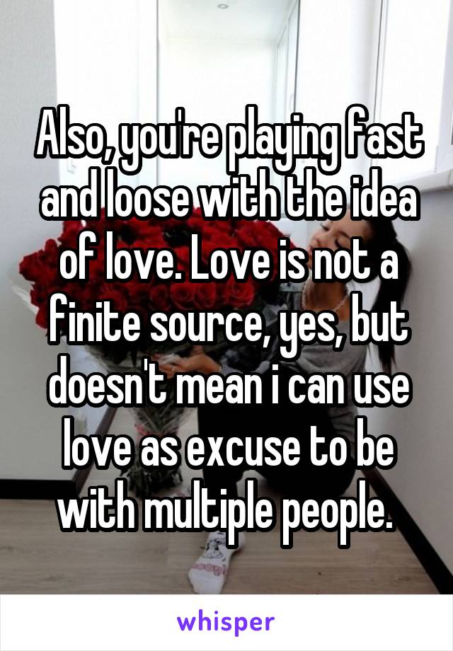 Also, you're playing fast and loose with the idea of love. Love is not a finite source, yes, but doesn't mean i can use love as excuse to be with multiple people. 