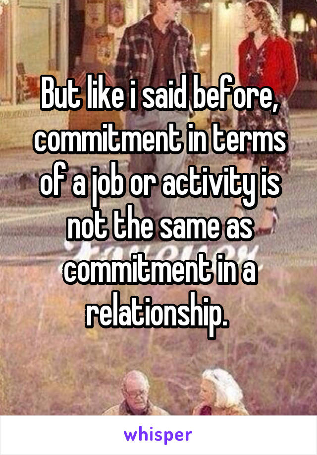 But like i said before, commitment in terms of a job or activity is not the same as commitment in a relationship. 
